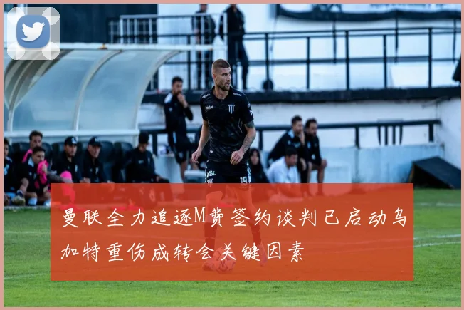 曼联全力追逐M费签约谈判已启动乌加特重伤成转会关键因素