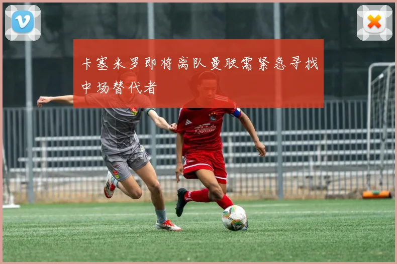 卡塞米罗即将离队曼联需紧急寻找中场替代者