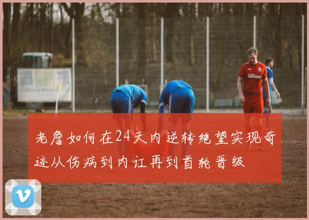 老詹如何在24天内逆转绝望实现奇迹从伤病到内讧再到首轮晋级