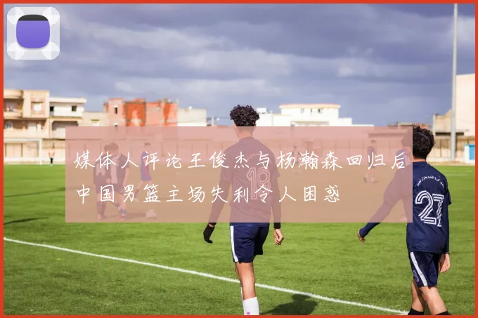 媒体人评论王俊杰与杨瀚森回归后中国男篮主场失利令人困惑