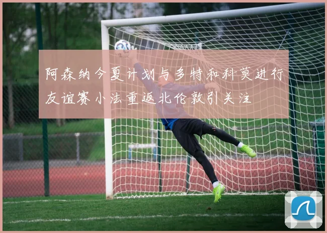 阿森纳今夏计划与多特和科莫进行友谊赛小法重返北伦敦引关注