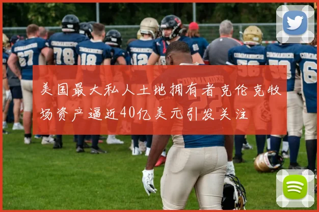 美国最大私人土地拥有者克伦克牧场资产逼近40亿美元引发关注