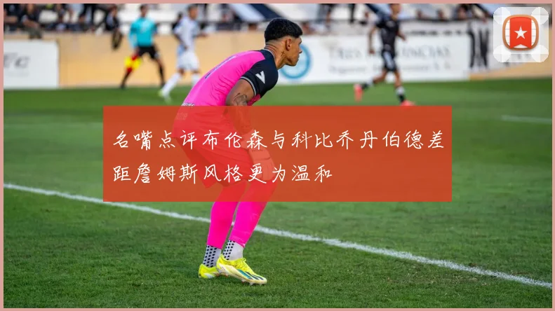 名嘴点评布伦森与科比乔丹伯德差距詹姆斯风格更为温和