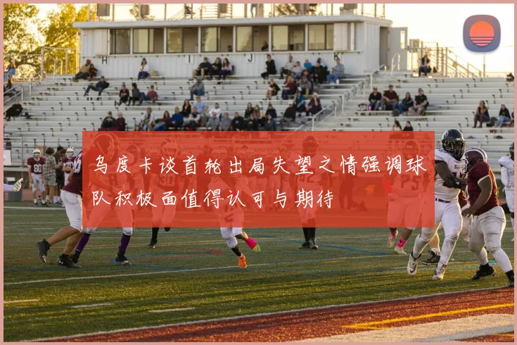 乌度卡谈首轮出局失望之情强调球队积极面值得认可与期待
