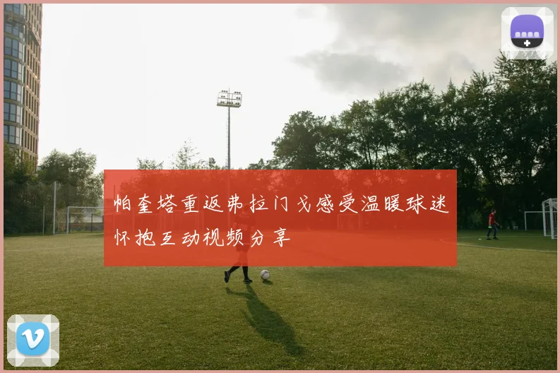 帕奎塔重返弗拉门戈感受温暖球迷怀抱互动视频分享