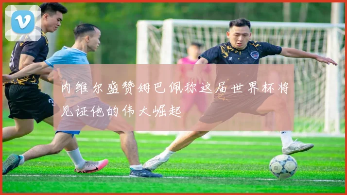 内维尔盛赞姆巴佩称这届世界杯将见证他的伟大崛起