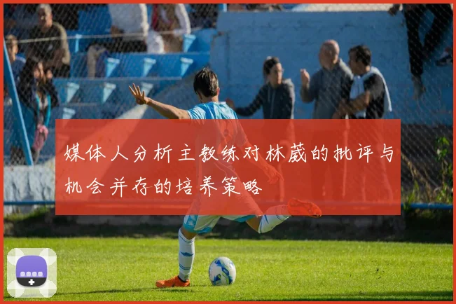 媒体人分析主教练对林葳的批评与机会并存的培养策略