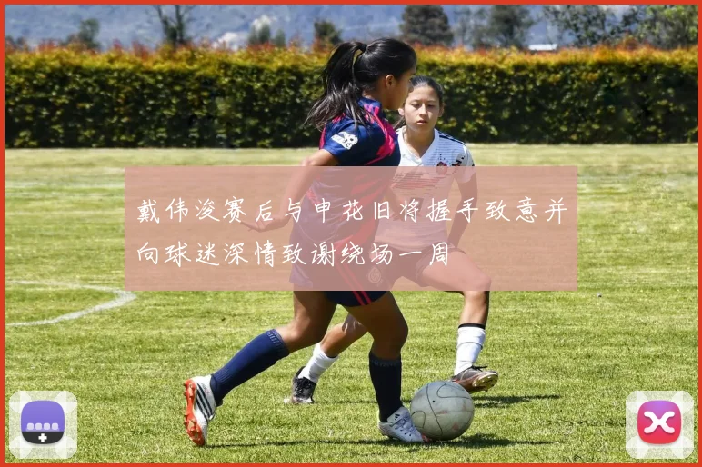 戴伟浚赛后与申花旧将握手致意并向球迷深情致谢绕场一周