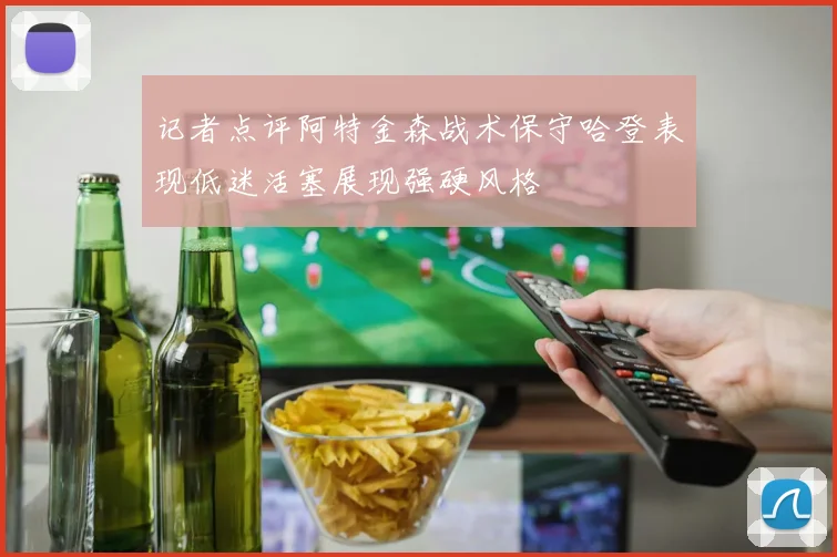 记者点评阿特金森战术保守哈登表现低迷活塞展现强硬风格