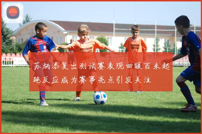 苏炳添复出测试赛表现回暖百米起跑反应成为赛事亮点引发关注