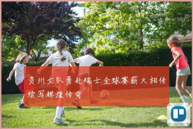 贵州女队勇赴瑞士全球赛薪火相传续写辉煌传奇