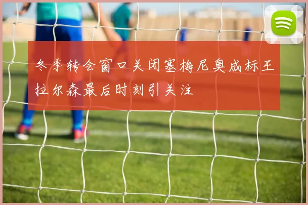 冬季转会窗口关闭塞梅尼奥成标王拉尔森最后时刻引关注
