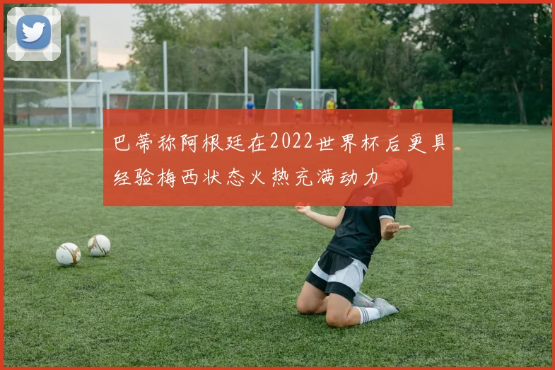 巴蒂称阿根廷在2022世界杯后更具经验梅西状态火热充满动力