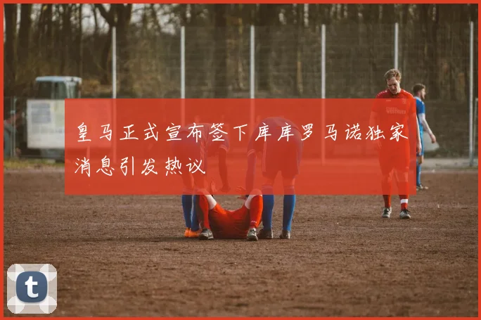 皇马正式宣布签下库库罗马诺独家消息引发热议