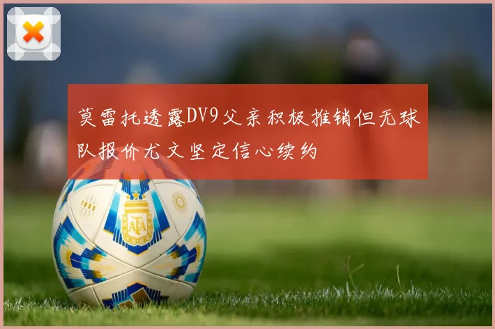 莫雷托透露DV9父亲积极推销但无球队报价尤文坚定信心续约
