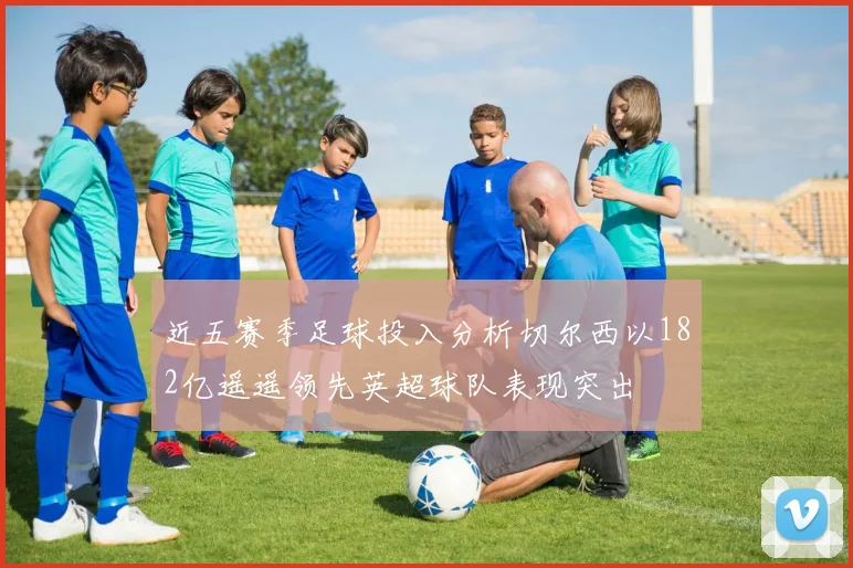 近五赛季足球投入分析切尔西以182亿遥遥领先英超球队表现突出