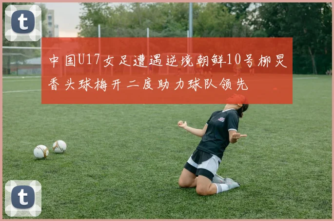 中国U17女足遭遇逆境朝鲜10号柳炅香头球梅开二度助力球队领先