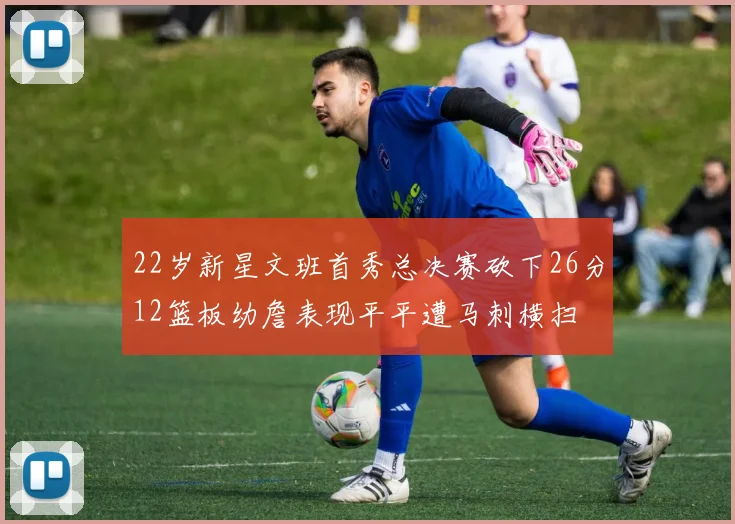 22岁新星文班首秀总决赛砍下26分12篮板幼詹表现平平遭马刺横扫