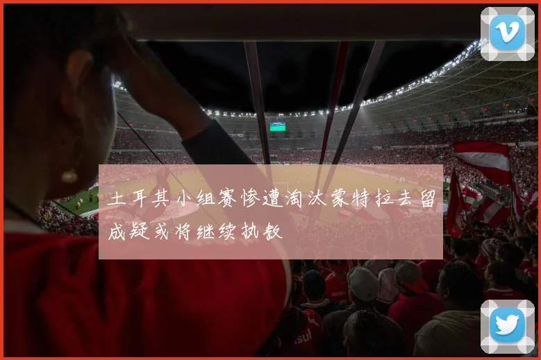 土耳其小组赛惨遭淘汰蒙特拉去留成疑或将继续执教