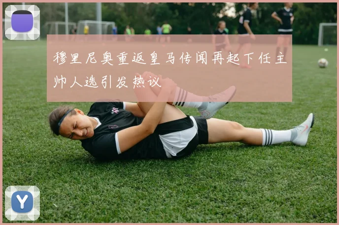 穆里尼奥重返皇马传闻再起下任主帅人选引发热议