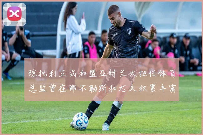 琼托利正式加盟亚特兰大担任体育总监曾在那不勒斯和尤文积累丰富经验