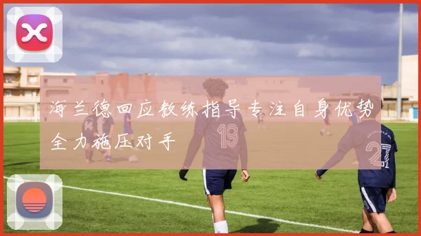 海兰德回应教练指导专注自身优势全力施压对手