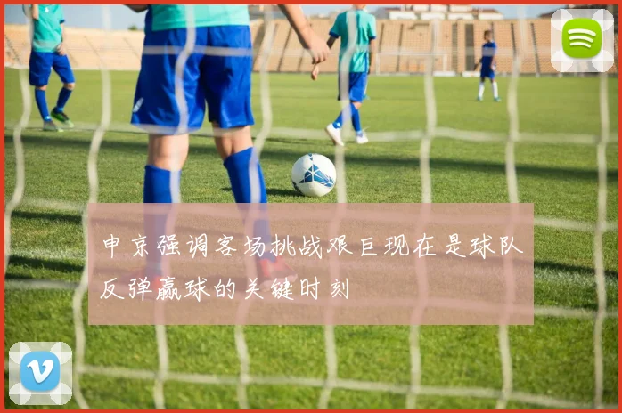 申京强调客场挑战艰巨现在是球队反弹赢球的关键时刻