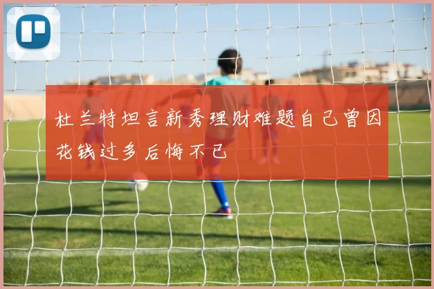 杜兰特坦言新秀理财难题自己曾因花钱过多后悔不已
