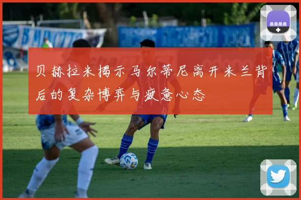 贝赫拉米揭示马尔蒂尼离开米兰背后的复杂博弈与疲惫心态